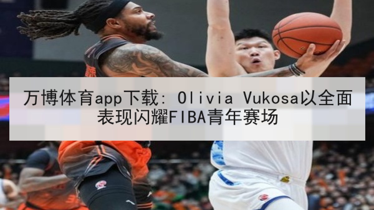 万博体育app下载: Olivia Vukosa以全面表现闪耀FIBA青年赛场 万博体育app下载: Olivia Vukosa以全面表现闪耀FIBA青年赛场