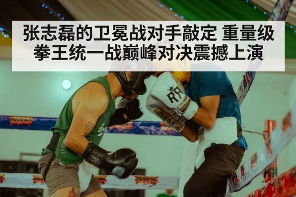 张志磊的卫冕战对手敲定 重量级拳王统一战巅峰对决震撼上演