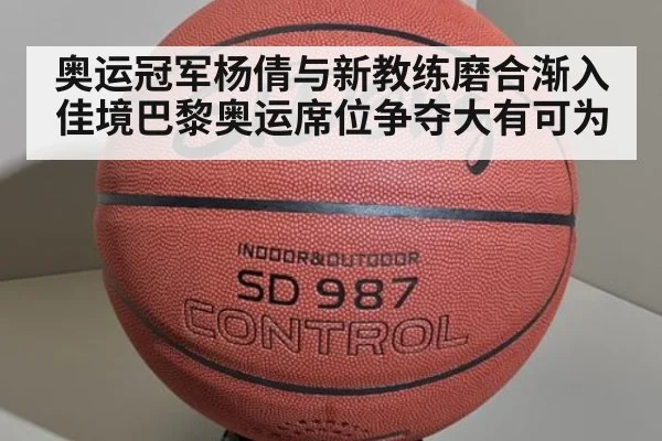 奥运冠军杨倩与新教练磨合渐入佳境巴黎奥运席位争夺大有可为